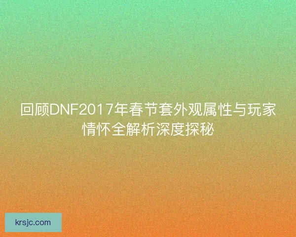 回顾DNF2017年春节套外观属性与玩家情怀全解析深度探秘