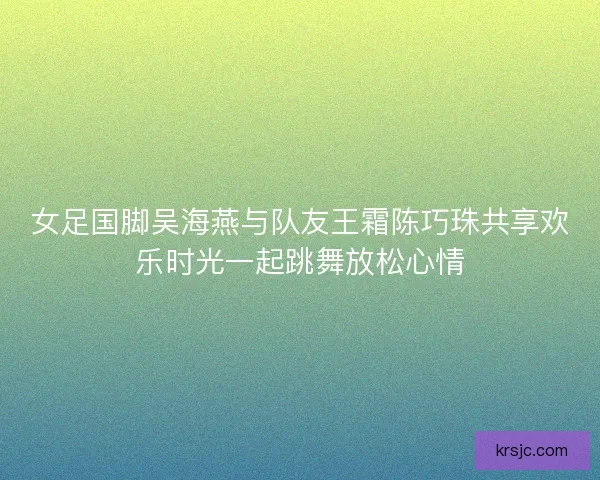 女足国脚吴海燕与队友王霜陈巧珠共享欢乐时光一起跳舞放松心情