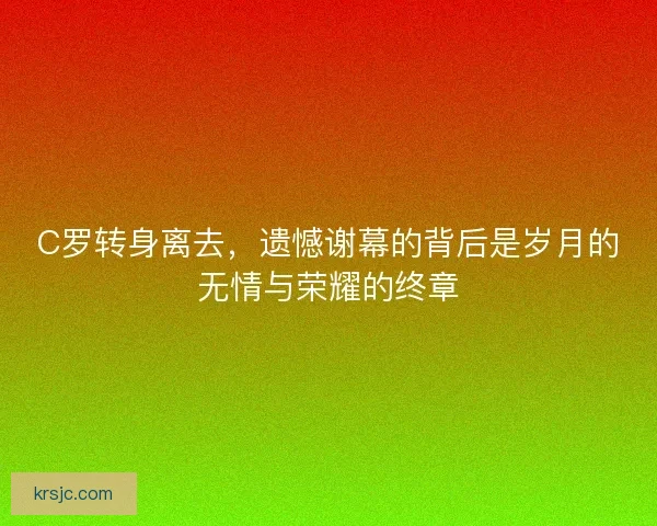 C罗转身离去，遗憾谢幕的背后是岁月的无情与荣耀的终章