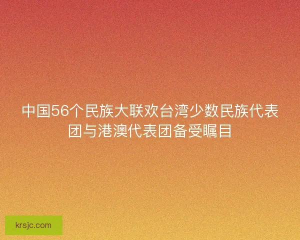中国56个民族大联欢台湾少数民族代表团与港澳代表团备受瞩目