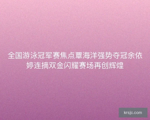 全国游泳冠军赛焦点覃海洋强势夺冠余依婷连摘双金闪耀赛场再创辉煌