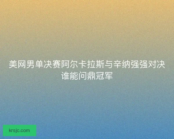 美网男单决赛阿尔卡拉斯与辛纳强强对决谁能问鼎冠军