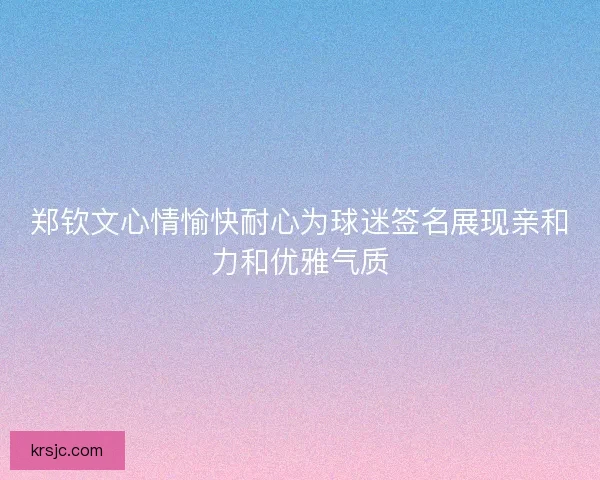 郑钦文心情愉快耐心为球迷签名展现亲和力和优雅气质