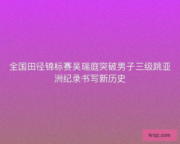 全国田径锦标赛吴瑞庭突破男子三级跳亚洲纪录书写新历史