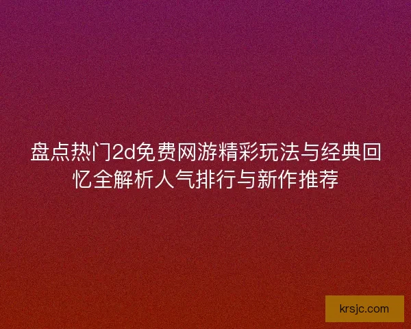 盘点热门2d免费网游精彩玩法与经典回忆全解析人气排行与新作推荐